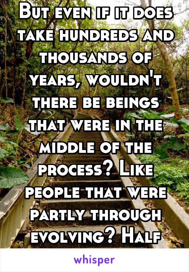 But even if it does take hundreds and thousands of years, wouldn't there be beings that were in the middle of the process? Like people that were partly through evolving? Half ape-half man? 