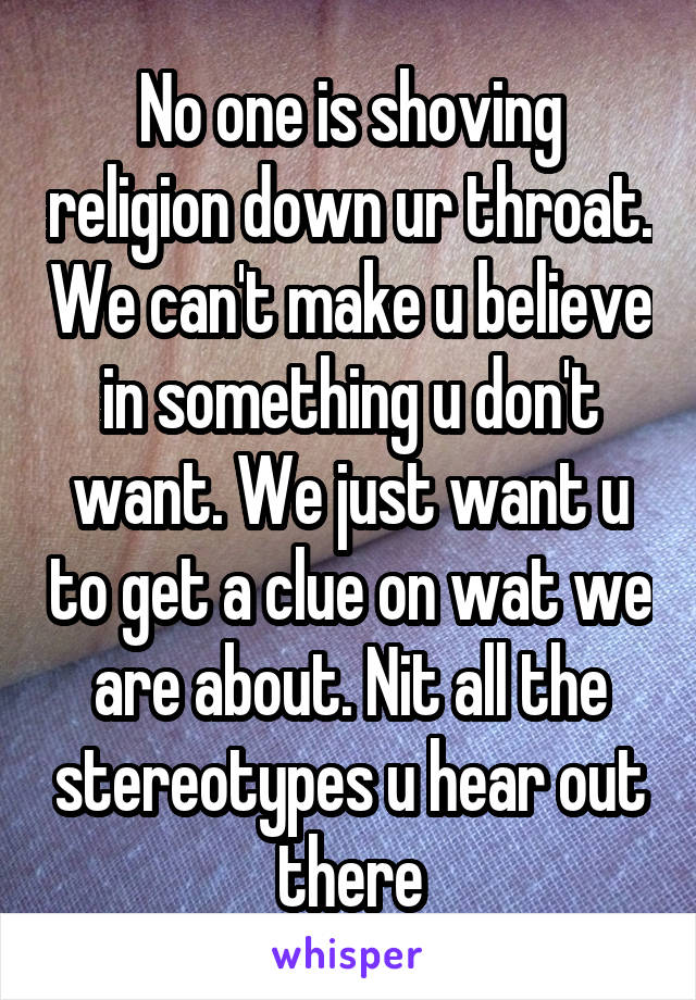 No one is shoving religion down ur throat. We can't make u believe in something u don't want. We just want u to get a clue on wat we are about. Nit all the stereotypes u hear out there