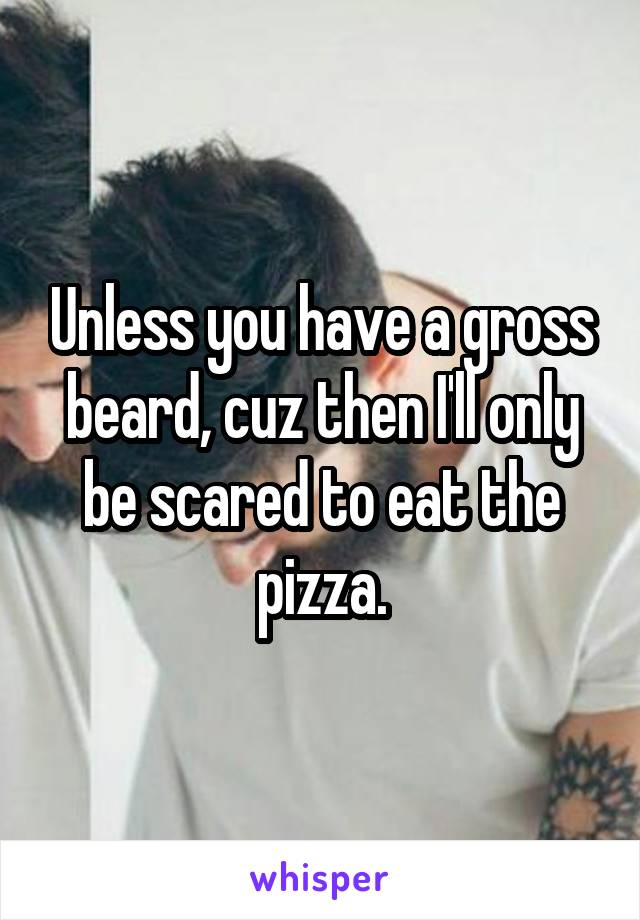 Unless you have a gross beard, cuz then I'll only be scared to eat the pizza.