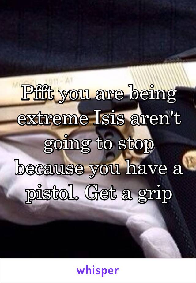 Pfft you are being extreme Isis aren't going to stop because you have a pistol. Get a grip