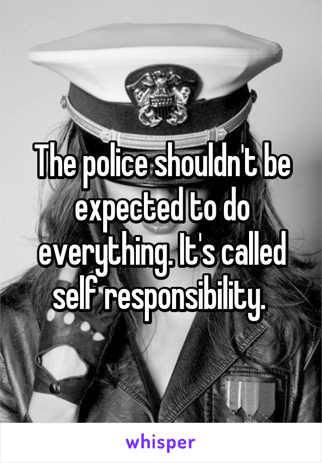 The police shouldn't be expected to do everything. It's called self responsibility. 