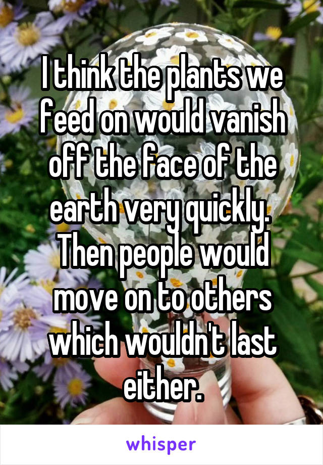 I think the plants we feed on would vanish off the face of the earth very quickly.  Then people would move on to others which wouldn't last either.