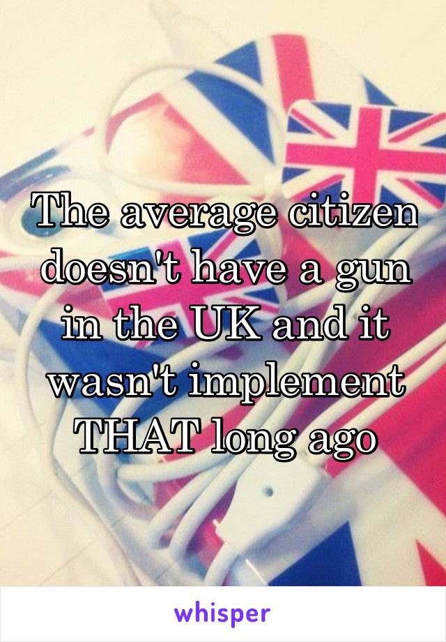 The average citizen doesn't have a gun in the UK and it wasn't implement THAT long ago