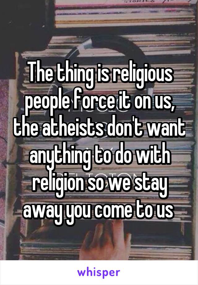 The thing is religious people force it on us, the atheists don't want anything to do with religion so we stay away you come to us 