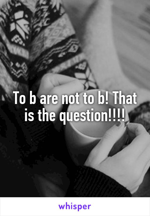 To b are not to b! That is the question!!!!