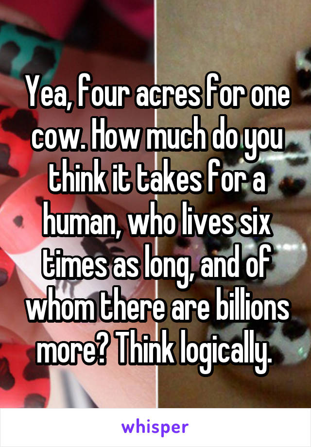 Yea, four acres for one cow. How much do you think it takes for a human, who lives six times as long, and of whom there are billions more? Think logically. 