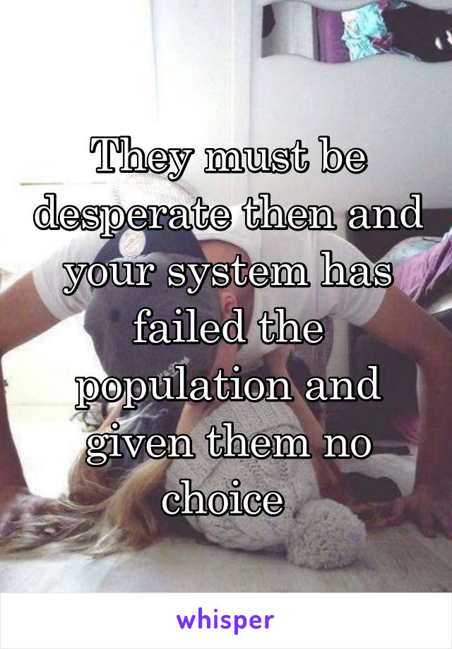 They must be desperate then and your system has failed the population and given them no choice 