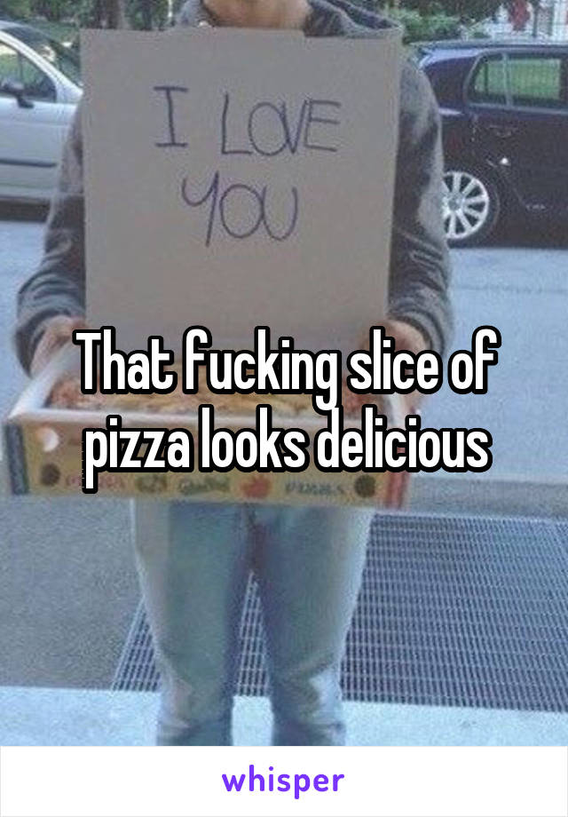 That fucking slice of pizza looks delicious