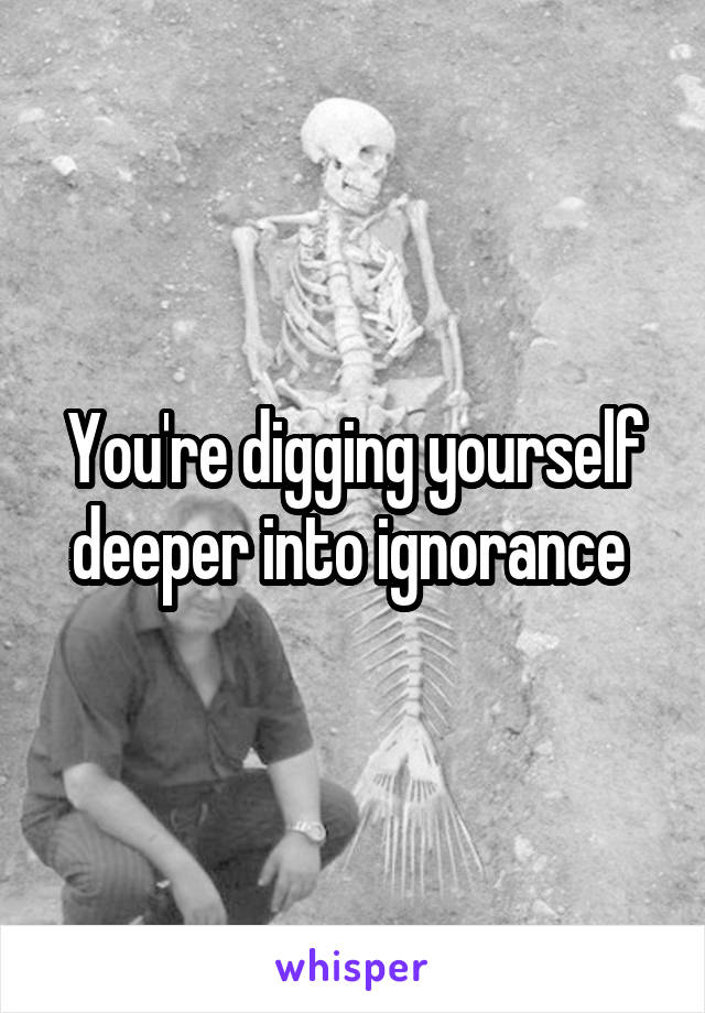 You're digging yourself deeper into ignorance 