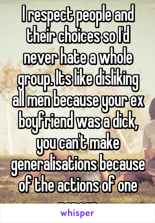 I respect people and their choices so I'd never hate a whole group. Its like disliking all men because your ex boyfriend was a dick, you can't make generalisations because of the actions of one person