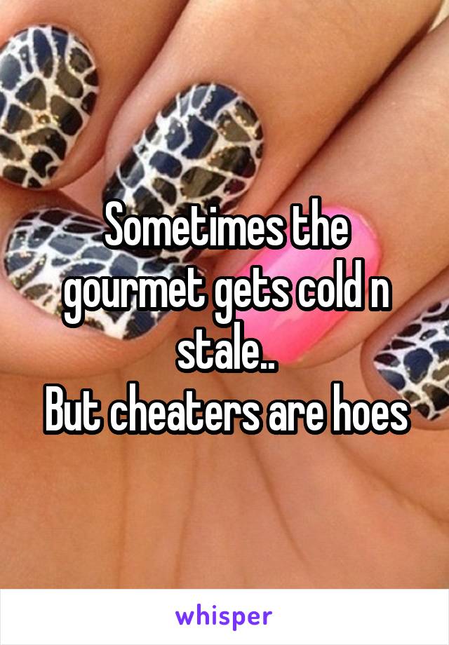 Sometimes the gourmet gets cold n stale..
But cheaters are hoes