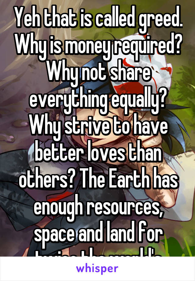 Yeh that is called greed. Why is money required? Why not share everything equally? Why strive to have better loves than others? The Earth has enough resources, space and land for twice the world's