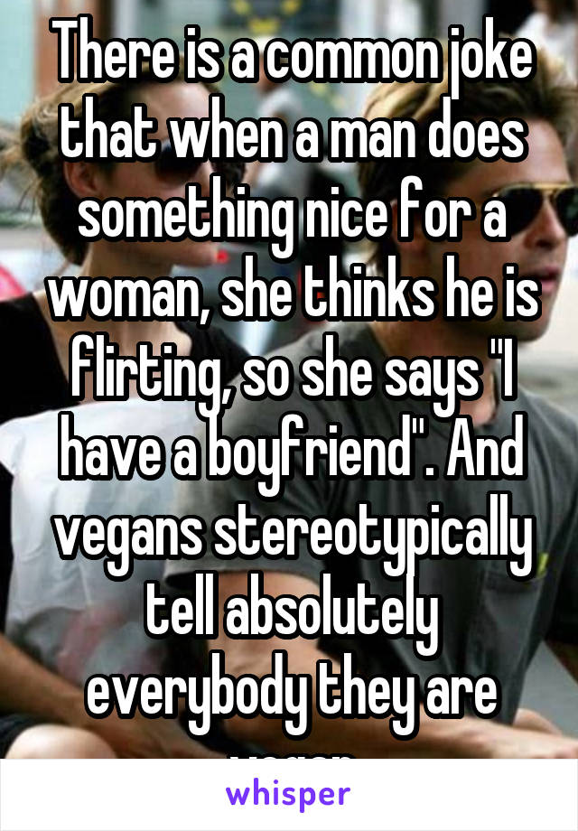 There is a common joke that when a man does something nice for a woman, she thinks he is flirting, so she says "I have a boyfriend". And vegans stereotypically tell absolutely everybody they are vegan