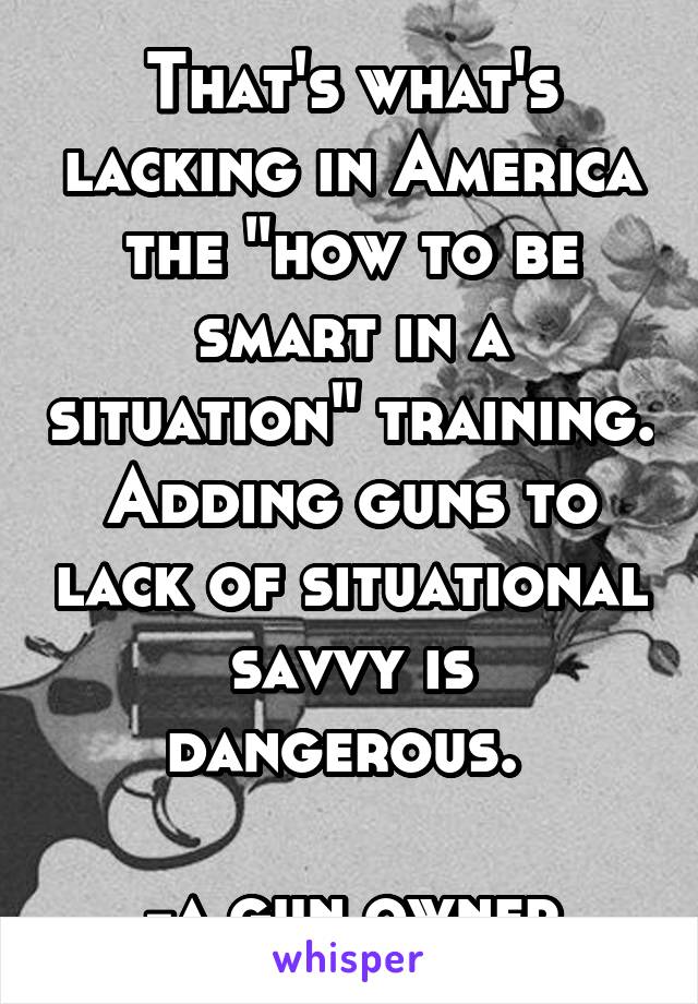 That's what's lacking in America the "how to be smart in a situation" training. Adding guns to lack of situational savvy is dangerous. 

-a gun owner