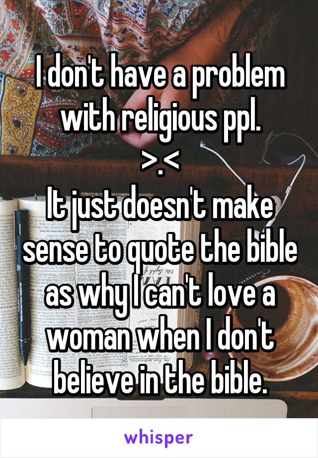 I don't have a problem with religious ppl.
>.<
It just doesn't make sense to quote the bible as why I can't love a woman when I don't believe in the bible.