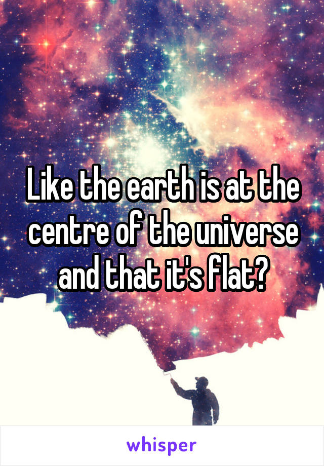 Like the earth is at the centre of the universe and that it's flat?