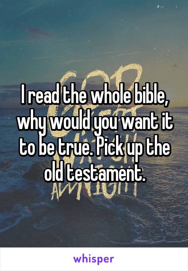 I read the whole bible, why would you want it to be true. Pick up the old testament.