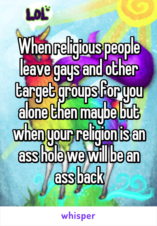 When religious people leave gays and other target groups for you alone then maybe but when your religion is an ass hole we will be an ass back