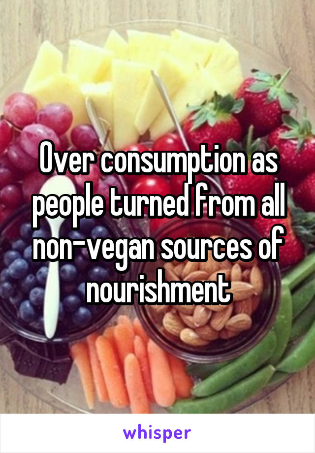 Over consumption as people turned from all non-vegan sources of nourishment