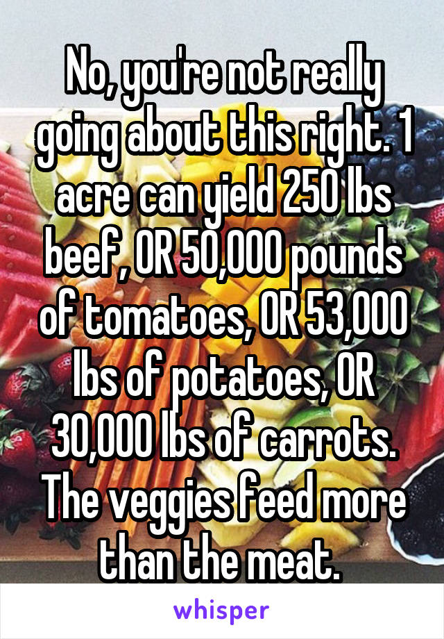 No, you're not really going about this right. 1 acre can yield 250 lbs beef, OR 50,000 pounds of tomatoes, OR 53,000 lbs of potatoes, OR 30,000 lbs of carrots. The veggies feed more than the meat. 