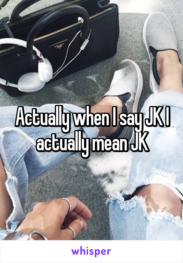 Actually when I say JK I actually mean JK