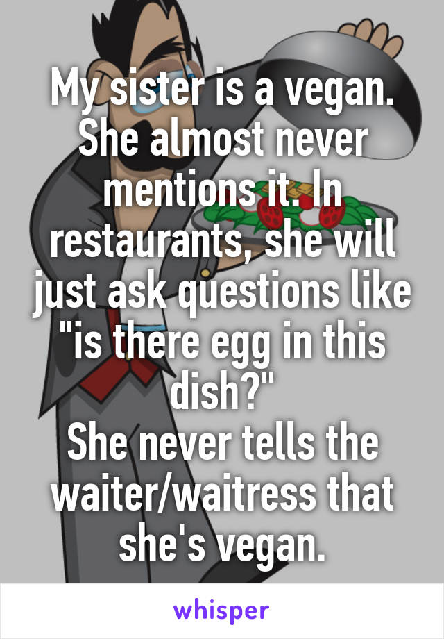 My sister is a vegan. She almost never mentions it. In restaurants, she will just ask questions like "is there egg in this dish?"
She never tells the waiter/waitress that she's vegan.