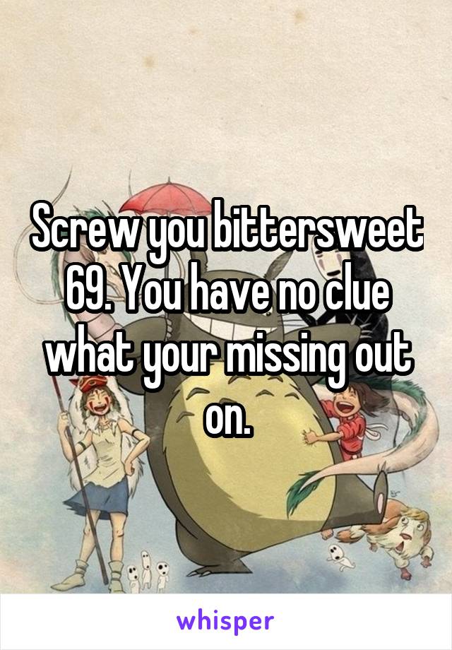 Screw you bittersweet 69. You have no clue what your missing out on.