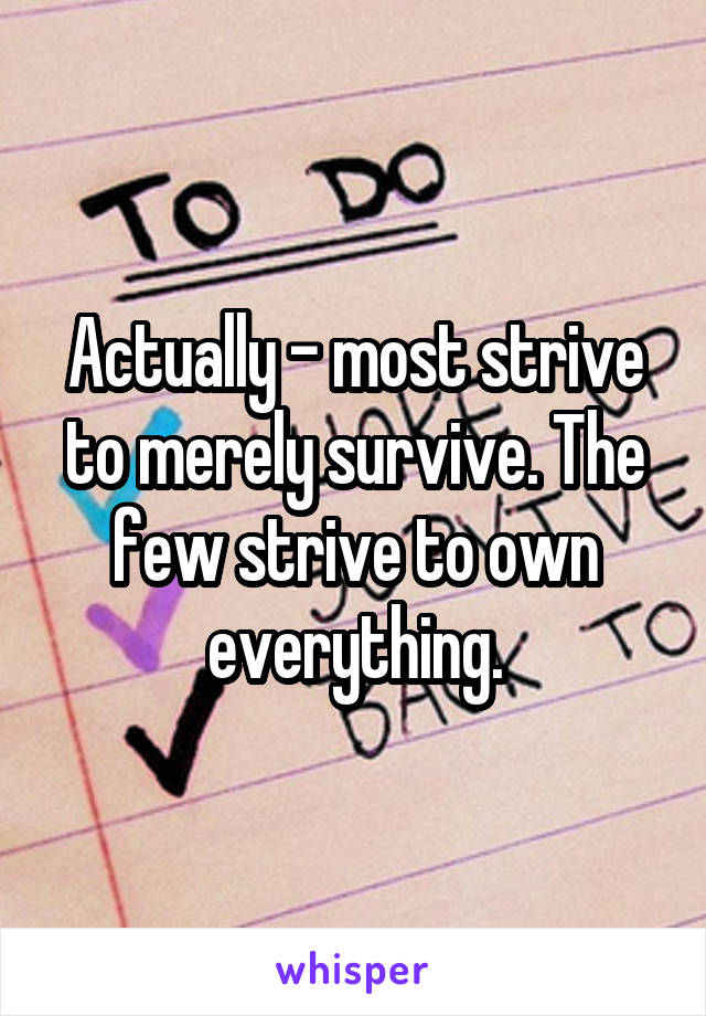 Actually - most strive to merely survive. The few strive to own everything.