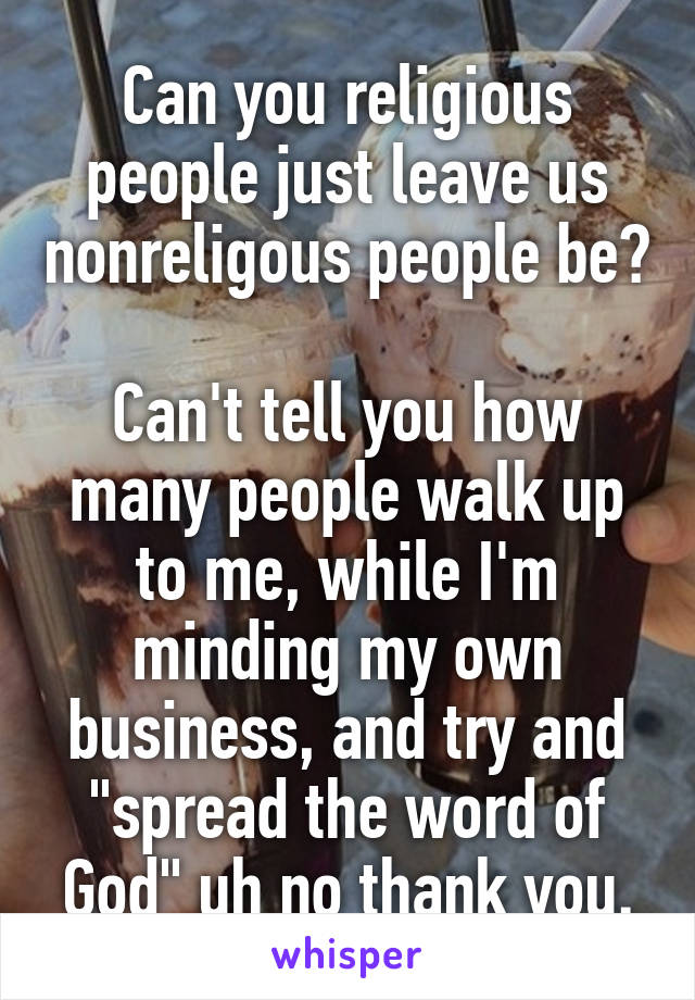 Can you religious people just leave us nonreligous people be? 
Can't tell you how many people walk up to me, while I'm minding my own business, and try and "spread the word of God" uh no thank you.