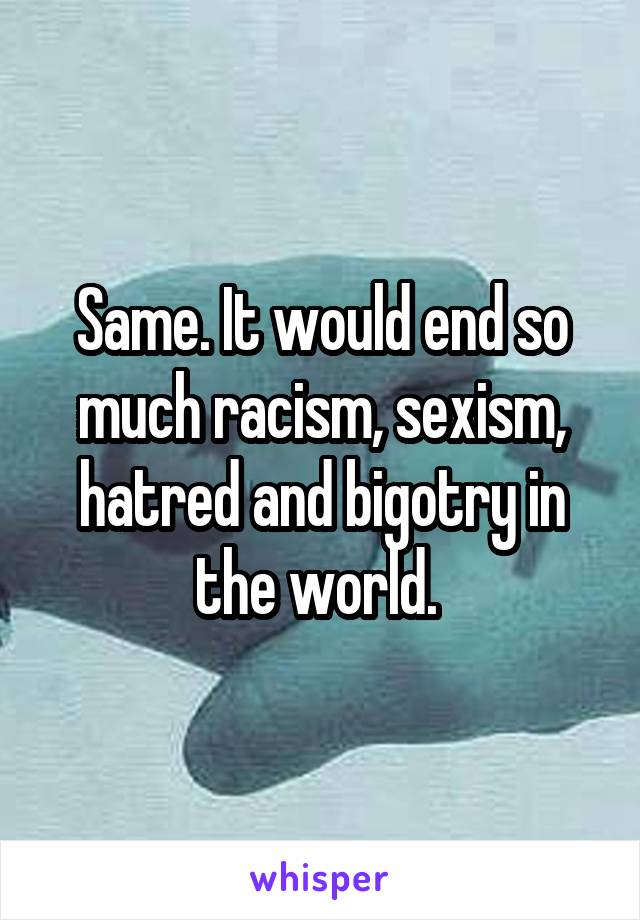 Same. It would end so much racism, sexism, hatred and bigotry in the world. 