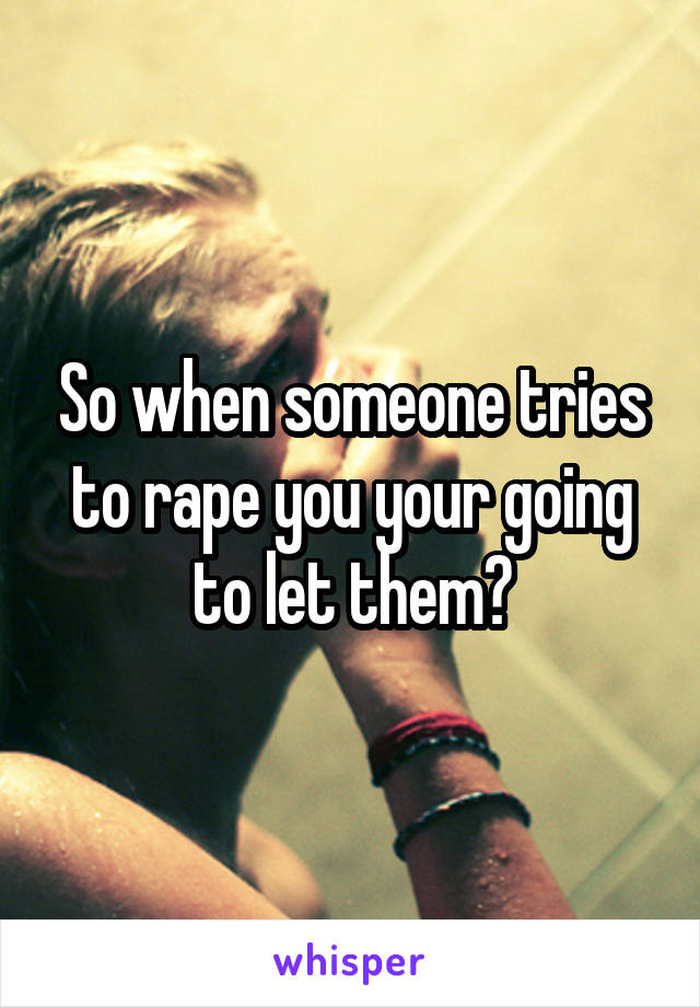 So when someone tries to rape you your going to let them?