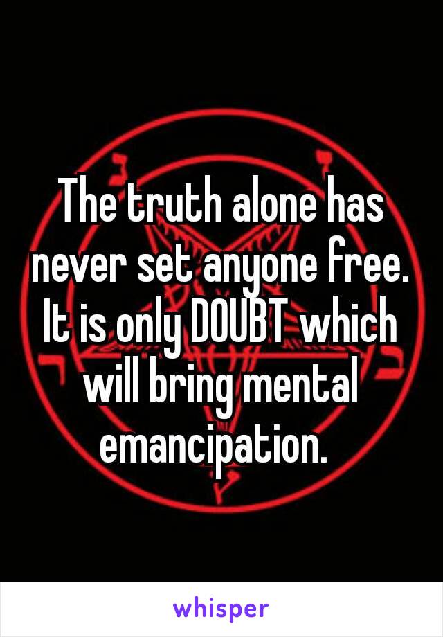 The truth alone has never set anyone free. It is only DOUBT which will bring mental emancipation. 