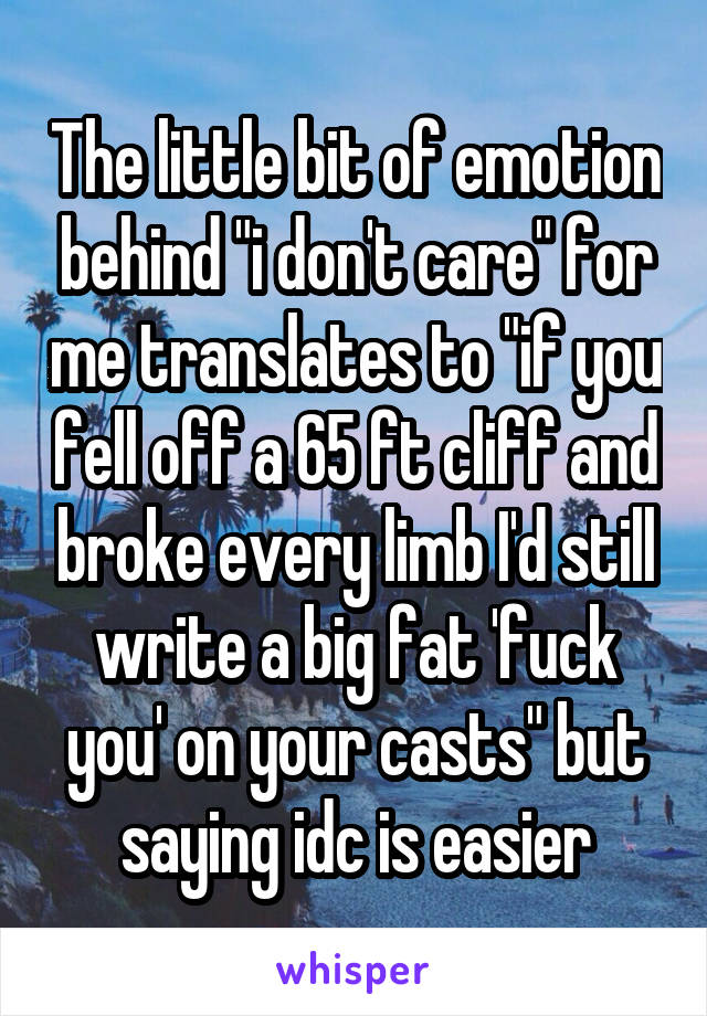 The little bit of emotion behind "i don't care" for me translates to "if you fell off a 65 ft cliff and broke every limb I'd still write a big fat 'fuck you' on your casts" but saying idc is easier