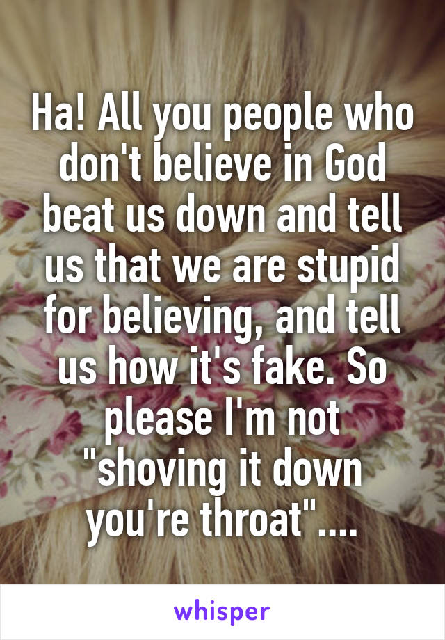 Ha! All you people who don't believe in God beat us down and tell us that we are stupid for believing, and tell us how it's fake. So please I'm not "shoving it down you're throat"....