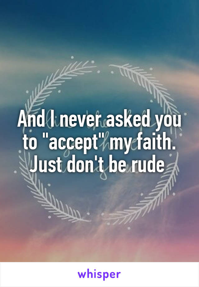 And I never asked you to "accept" my faith. Just don't be rude 