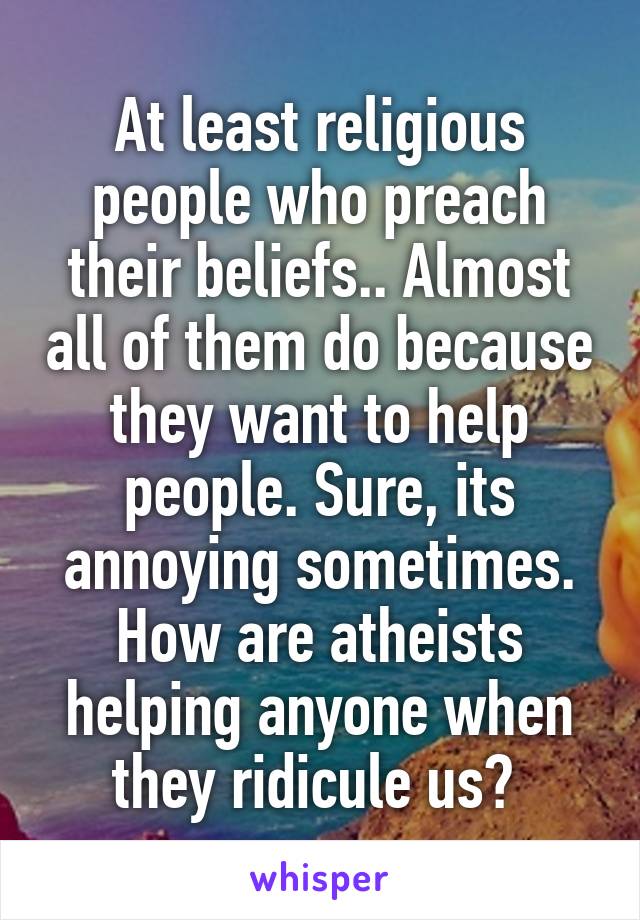 At least religious people who preach their beliefs.. Almost all of them do because they want to help people. Sure, its annoying sometimes. How are atheists helping anyone when they ridicule us? 