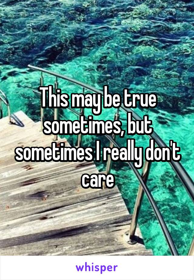 This may be true sometimes, but sometimes I really don't care