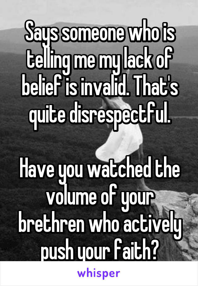 Says someone who is telling me my lack of belief is invalid. That's quite disrespectful.

Have you watched the volume of your brethren who actively push your faith?