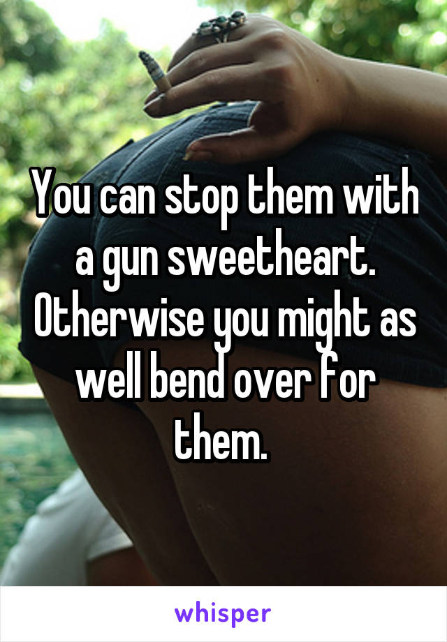 You can stop them with a gun sweetheart. Otherwise you might as well bend over for them. 