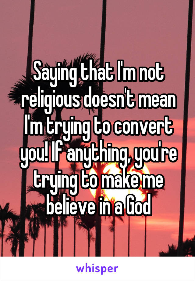 Saying that I'm not religious doesn't mean I'm trying to convert you! If anything, you're trying to make me believe in a God