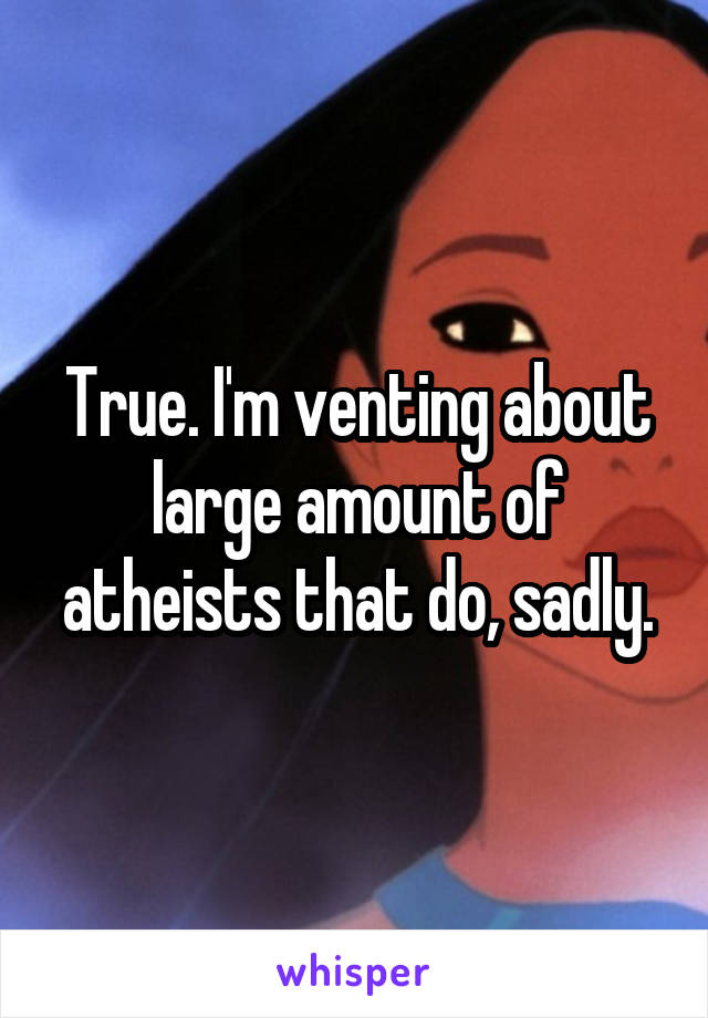 True. I'm venting about large amount of atheists that do, sadly.