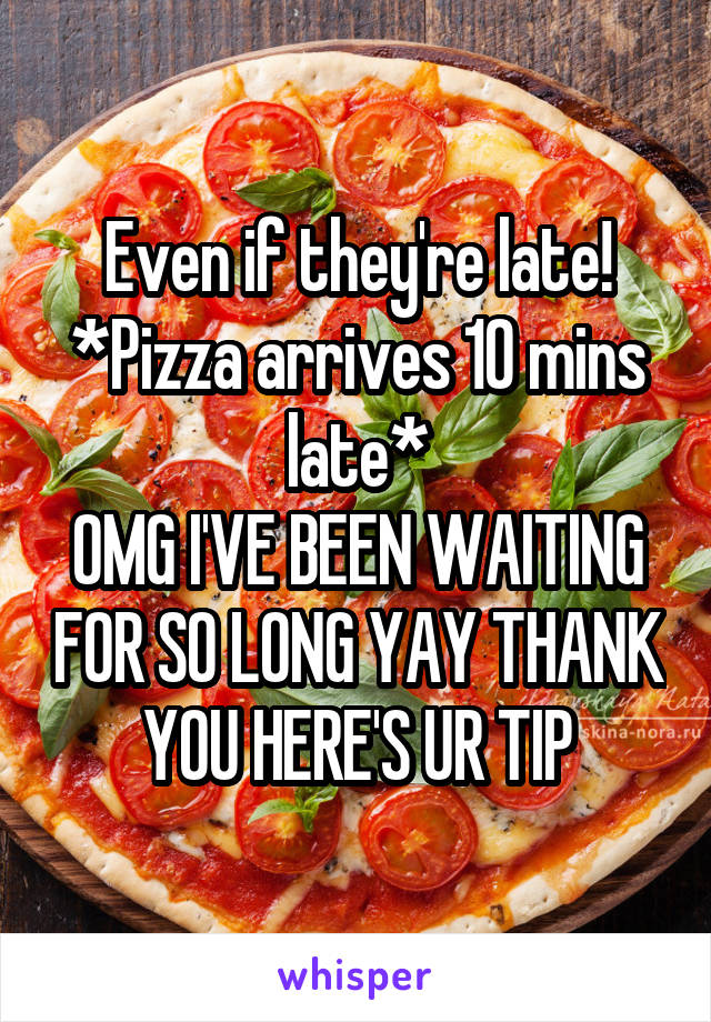 Even if they're late!
*Pizza arrives 10 mins late*
OMG I'VE BEEN WAITING FOR SO LONG YAY THANK YOU HERE'S UR TIP