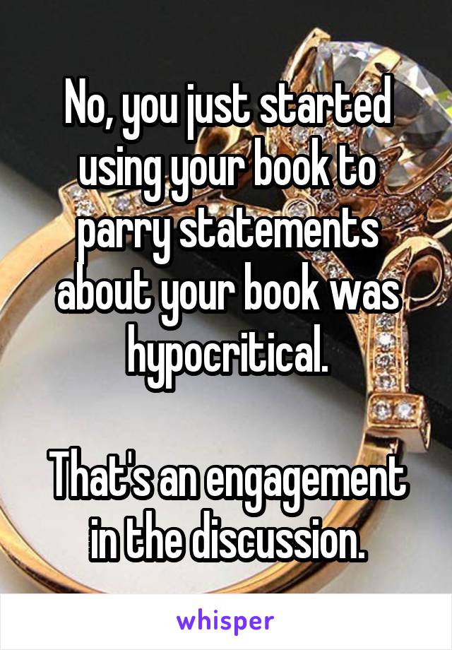 No, you just started using your book to parry statements about your book was hypocritical.

That's an engagement in the discussion.