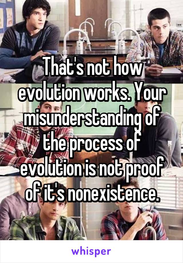 That's not how evolution works. Your misunderstanding of the process of evolution is not proof of it's nonexistence.