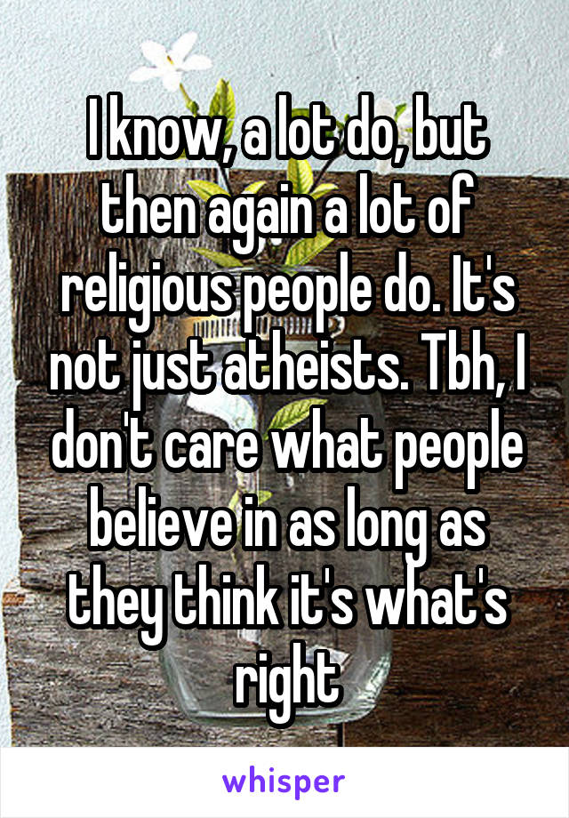 I know, a lot do, but then again a lot of religious people do. It's not just atheists. Tbh, I don't care what people believe in as long as they think it's what's right