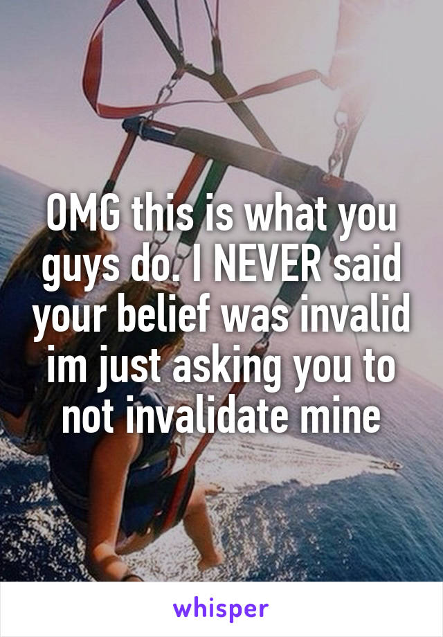 OMG this is what you guys do. I NEVER said your belief was invalid im just asking you to not invalidate mine