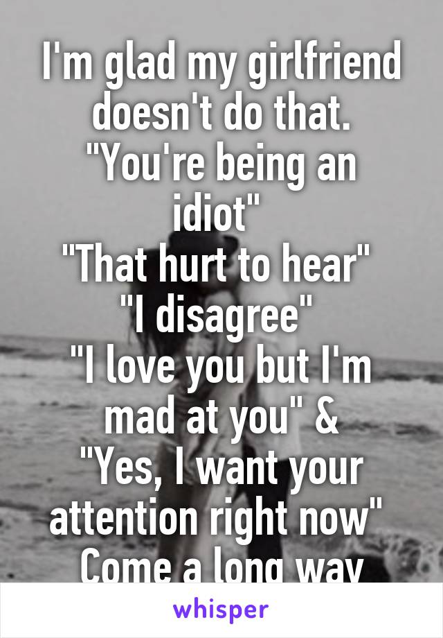 I'm glad my girlfriend doesn't do that.
"You're being an idiot" 
"That hurt to hear" 
"I disagree" 
"I love you but I'm mad at you" &
"Yes, I want your attention right now" 
Come a long way