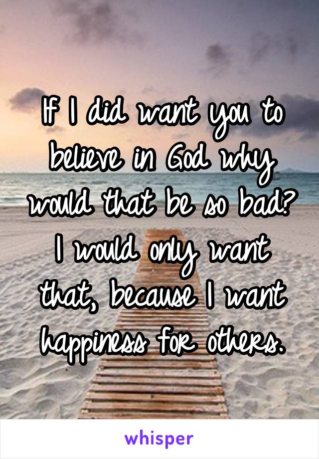 If I did want you to believe in God why would that be so bad? I would only want that, because I want happiness for others.