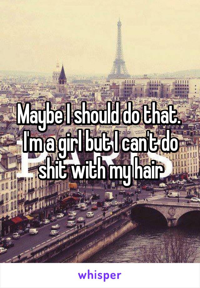 Maybe I should do that.  I'm a girl but I can't do shit with my hair