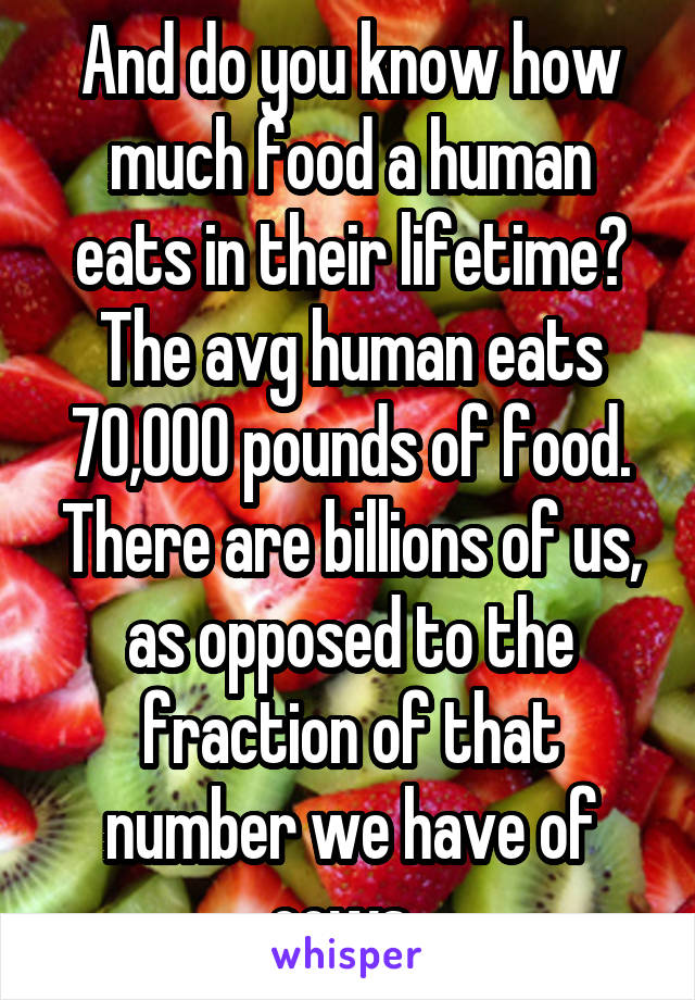 And do you know how much food a human eats in their lifetime? The avg human eats 70,000 pounds of food. There are billions of us, as opposed to the fraction of that number we have of cows. 